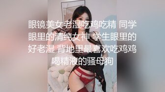 眼镜美女老湿吃鸡吃精 同学眼里的清纯女神 学生眼里的好老湿 背地里最喜欢吃鸡鸡喝精液的骚母狗