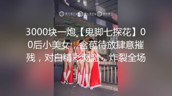 3000块一炮【鬼脚七探花】00后小美女，含苞待放肆意摧残，对白精彩刺激，炸裂全场