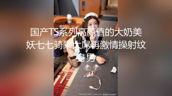 国产TS系列高颜值的大奶美妖七七骑乘大屌再激情操射纹身男