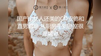 国产比女人还美的CD安德和直男缠绵 从厨房干到卧室很是精彩