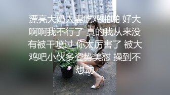 漂亮大奶人妻吃鸡啪啪 好大啊啊我不行了 真的我从来没有被干喷过 你太厉害了 被大鸡吧小伙多姿势美怼 操到不想动