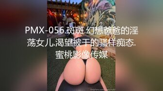 PMX-056.斑斑.幻想爸爸的淫荡女儿.渴望被干的骚样痴态.蜜桃影像传媒