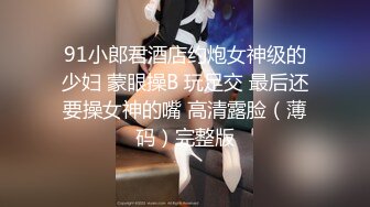 91小郎君酒店约炮女神级的少妇 蒙眼操B 玩足交 最后还要操女神的嘴 高清露脸（薄码）完整版