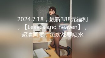 2024.7.18，最新388元福利，【Leaves and heaven】，超清画质，每次都要喷水