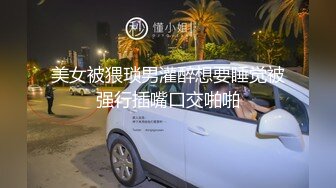 美女被猥琐男灌醉想要睡觉被强行插嘴口交啪啪