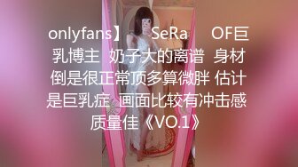 onlyfans】❤️SeRa❤️OF巨乳博主  奶子大的离谱  身材倒是很正常顶多算微胖 估计是巨乳症  画面比较有冲击感 质量佳《VO.1》