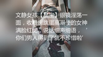 文静女孩【星宝】眼镜淫荡一面，收费房跳蛋高潮使的女神满脸红腮，说话细声细语，‘你们男人得到了就不珍惜啦’