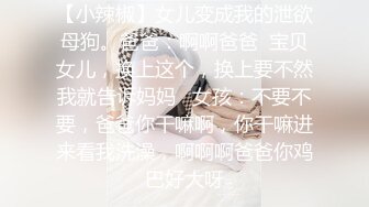 【小辣椒】女儿变成我的泄欲母狗。爸爸：啊啊爸爸  宝贝女儿，换上这个，换上要不然我就告诉妈妈   女孩：不要不要，爸爸你干嘛啊，你干嘛进来看我洗澡，啊啊啊爸爸你鸡巴好大呀