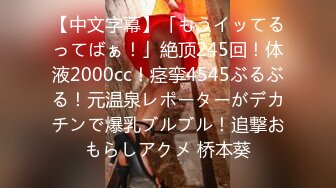 【中文字幕】「もうイッてるってばぁ！」絶顶245回！体液2000cc！痉挛4545ぶるぶる！元温泉レポーターがデカチンで爆乳ブルブル！追撃おもらしアクメ 桥本葵