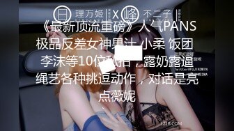 《最新顶流重磅》人气PANS极品反差女神果汁 小柔 饭团 李沫等10位私拍，露奶露逼绳艺各种挑逗动作，对话是亮点薇妮