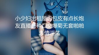 小少妇出租屋约包皮有点长炮友直播各种口交爆菊无套啪啪表情淫荡