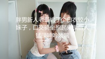 胖男新人老哥约了个白衣较小妹子，口交骑坐抱起来操后人猛操呻吟娇喘