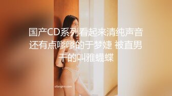 国产CD系列看起来清纯声音还有点嗲嗲的于梦婕 被直男干的叫雅蠛蝶