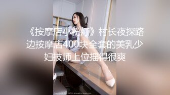 《按摩店小粉灯》村长夜探路边按摩店400块全套的美乳少妇技师上位摇得很爽