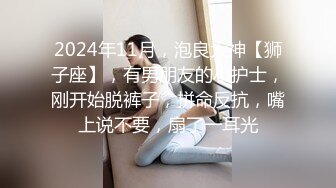 2024年11月，泡良大神【狮子座】，有男朋友的小护士，刚开始脱裤子，拼命反抗，嘴上说不要，扇了一耳光