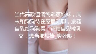 当代高颜值清纯邻家妹妹，周末和狗狗待在屋里无聊，发骚自慰给狗狗看，还给自慰棒乳交，想当那根棒_爽死哦！