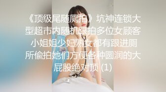 《顶级尾随厕拍》坑神连锁大型超市内随机跟拍多位女顾客 小姐姐少妇熟女都有跟进厕所偸拍她们方便各种圆润的大屁股绝对顶 (1)