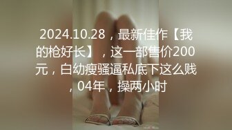 2024.10.28，最新佳作【我的枪好长】，这一部售价200元，白幼瘦骚逼私底下这么贱，04年，操两小时