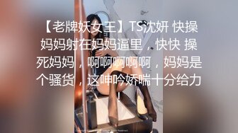 【老牌妖女王】TS沈妍 快操妈妈射在妈妈逼里，快快 操死妈妈，啊啊啊啊啊，妈妈是个骚货，这呻吟娇喘十分给力！