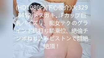 (HD1080P)(下心俊介)(fc3298452)メスガキ。Fカップ巨乳パイズリ、痴女テクのグラインド杭打ち騎乗位、絶倫チンポねじ込みピストンで悶絶絶頂！