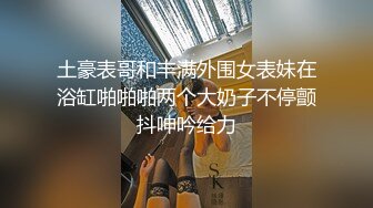 土豪表哥和丰满外围女表妹在浴缸啪啪啪两个大奶子不停颤抖呻吟给力