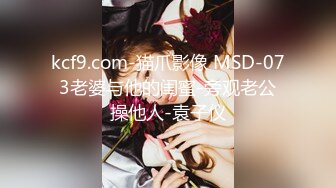 kcf9.com-猫爪影像 MSD-073老婆与他的闺蜜-旁观老公操他人-袁子仪