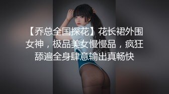 【乔总全国探花】花长裙外围女神，极品美女慢慢品，疯狂舔遍全身肆意输出真畅快