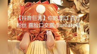 【抖音巨乳】你的渡口 百万粉丝 露脸口交露点umate福利