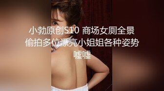 小勃原创S10 商场女厕全景偷拍多位漂亮小姐姐各种姿势嘘嘘