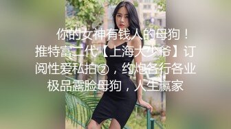 ❤️你的女神有钱人的母狗！推特富二代【上海大少爷】订阅性爱私拍②，约炮各行各业极品露脸母狗，人生赢家