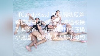 『CandyKiss』极品骚婊反差嫩模魔鬼身材超紧小嫩逼被操到叫爸爸，掰开美腿打桩压操小骚逼，逼粉奶大人形小母狗