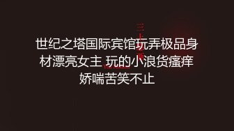 世纪之塔国际宾馆玩弄极品身材漂亮女主 玩的小浪货瘙痒娇喘苦笑不止