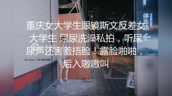 重庆女大学生眼镜斯文反差女大学生 尿尿洗澡私拍，听尿尿声还害羞捂脸！露脸啪啪，后入嗷嗷叫