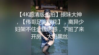 【4K超清版偷拍】撩妹大神，【伟哥足浴探花】，离异少妇架不住金钱诱惑，下班了来开房，大奶黑丝