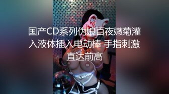 国产CD系列伪娘百夜嫩菊灌入液体插入电动棒 手指刺激直达前高