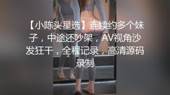 【小陈头星选】连续约多个妹子，中途还吵架，AV视角沙发狂干，全程记录，高清源码录制