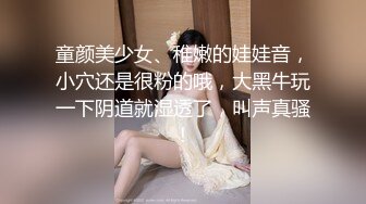 童颜美少女、稚嫩的娃娃音，小穴还是很粉的哦，大黑牛玩一下阴道就湿透了，叫声真骚！