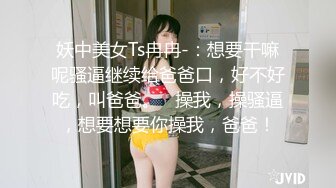 妖中美女Ts冉冉-：想要干嘛呢骚逼继续给爸爸口，好不好吃，叫爸爸。   操我，操骚逼，想要想要你操我，爸爸！