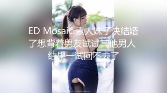 ED Mosaic 素人妹子快结婚了想背着男友试试其他男人 结果一试回不去了