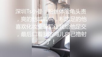 深圳Ts小曼：粉丝体验龟头责，爽的他呱呱叫，粉恋足的他喜欢化妆变装后让我给他足交，最后口着我的鸡儿自己撸射了！