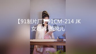 【91制片厂】91CM-214 JK女租客-萧悦儿