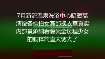 7月新流温泉洗浴中心暗藏高清设备偸拍女宾部换衣室真实内部景象细看脱光全过程少女的胴体简直太诱人了