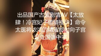 出品国产古装剧情AV【太放肆！冷宫妃子借精授孕】命令太医将浓浓的精液都射向子宫深处国语中字