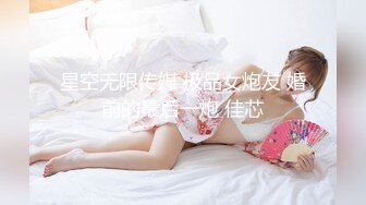 星空无限传媒 极品女炮友 婚前的最后一炮 佳芯