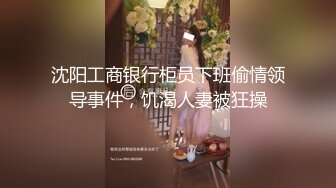 沈阳工商银行柜员下班偷情领导事件，饥渴人妻被狂操