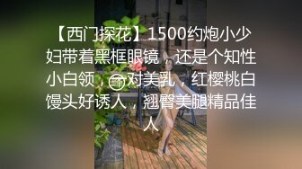 【西门探花】1500约炮小少妇带着黑框眼镜，还是个知性小白领，一对美乳，红樱桃白馒头好诱人，翘臀美腿精品佳人