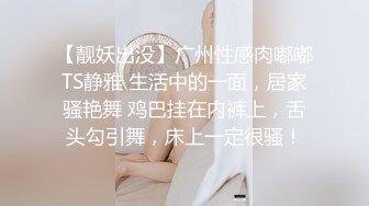 【靓妖出没】广州性感肉嘟嘟TS静雅 生活中的一面，居家骚艳舞 鸡巴挂在内裤上，舌头勾引舞，床上一定很骚！