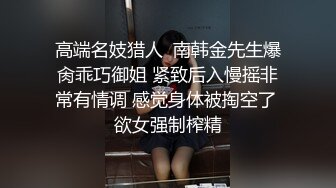 高端名妓猎人  南韩金先生爆肏乖巧御姐 紧致后入慢摇非常有情调 感觉身体被掏空了 欲女强制榨精