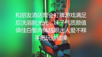 和朋友酒店聚会打牌游戏满足后洗浴脱光光，妹子气质颜值俱佳白皙肉体耀眼迷人爱不释手把玩抽插操