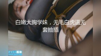 白嫩大胸学妹，无毛白虎逼无套抽插